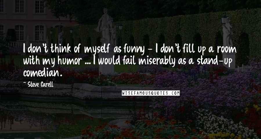 Steve Carell Quotes: I don't think of myself as funny - I don't fill up a room with my humor ... I would fail miserably as a stand-up comedian.