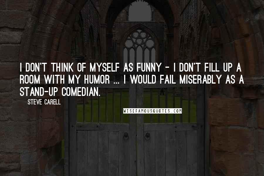 Steve Carell Quotes: I don't think of myself as funny - I don't fill up a room with my humor ... I would fail miserably as a stand-up comedian.