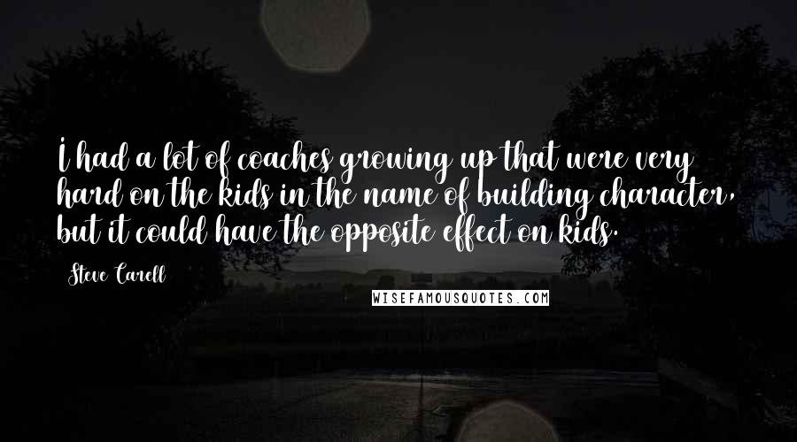 Steve Carell Quotes: I had a lot of coaches growing up that were very hard on the kids in the name of building character, but it could have the opposite effect on kids.