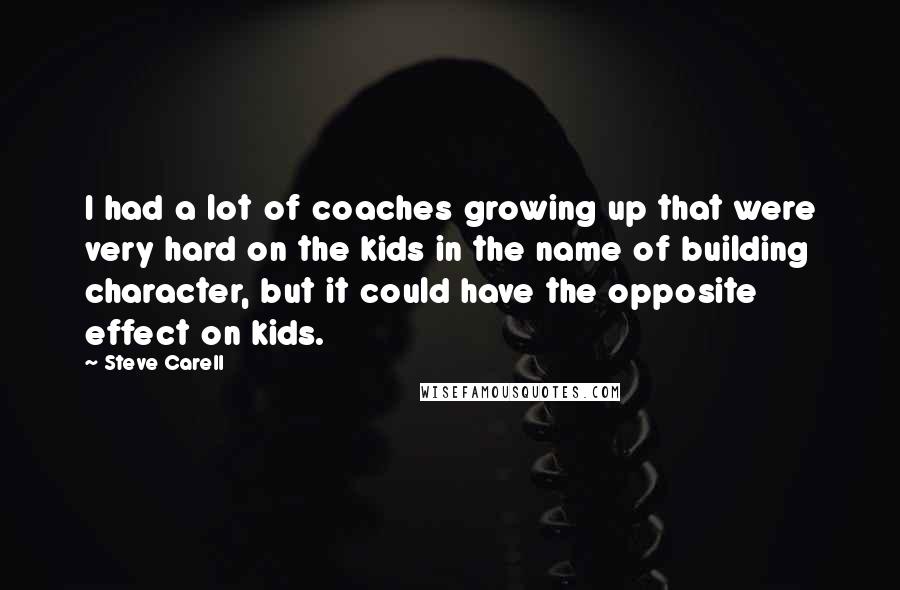 Steve Carell Quotes: I had a lot of coaches growing up that were very hard on the kids in the name of building character, but it could have the opposite effect on kids.