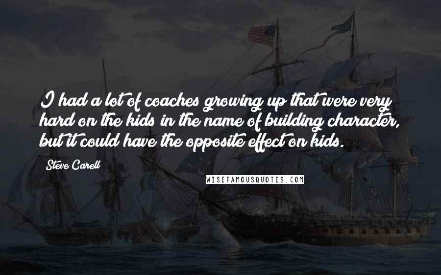 Steve Carell Quotes: I had a lot of coaches growing up that were very hard on the kids in the name of building character, but it could have the opposite effect on kids.