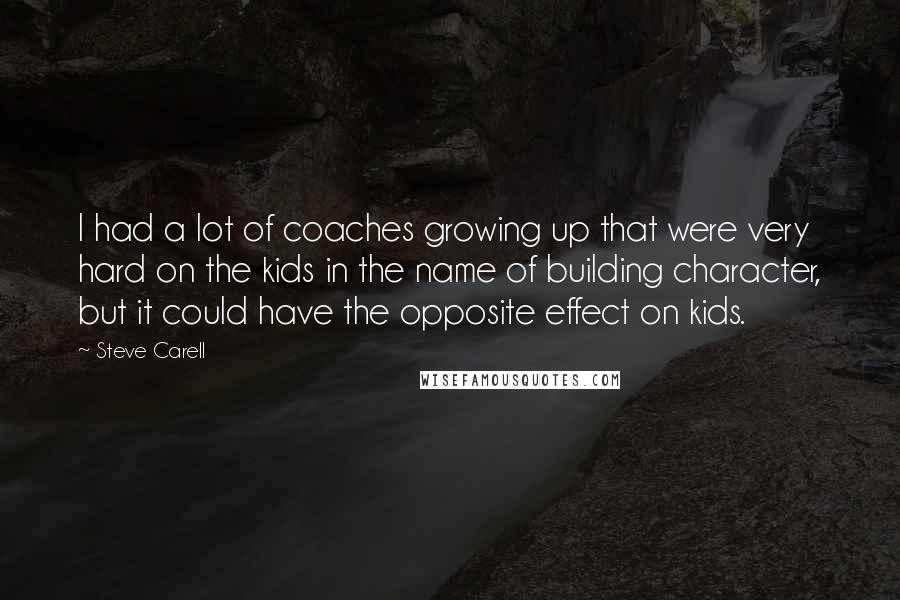 Steve Carell Quotes: I had a lot of coaches growing up that were very hard on the kids in the name of building character, but it could have the opposite effect on kids.