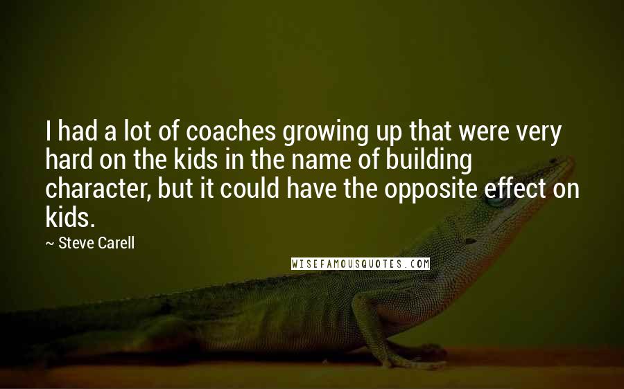 Steve Carell Quotes: I had a lot of coaches growing up that were very hard on the kids in the name of building character, but it could have the opposite effect on kids.