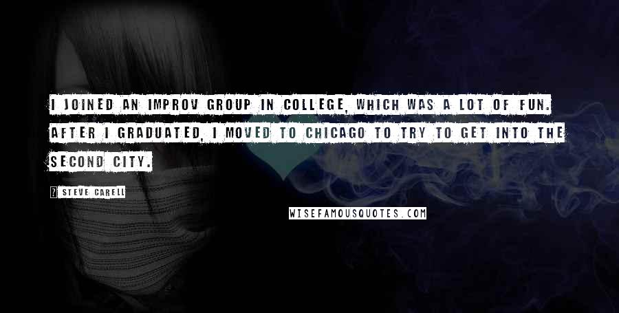 Steve Carell Quotes: I joined an improv group in college, which was a lot of fun. After I graduated, I moved to Chicago to try to get into the Second City.