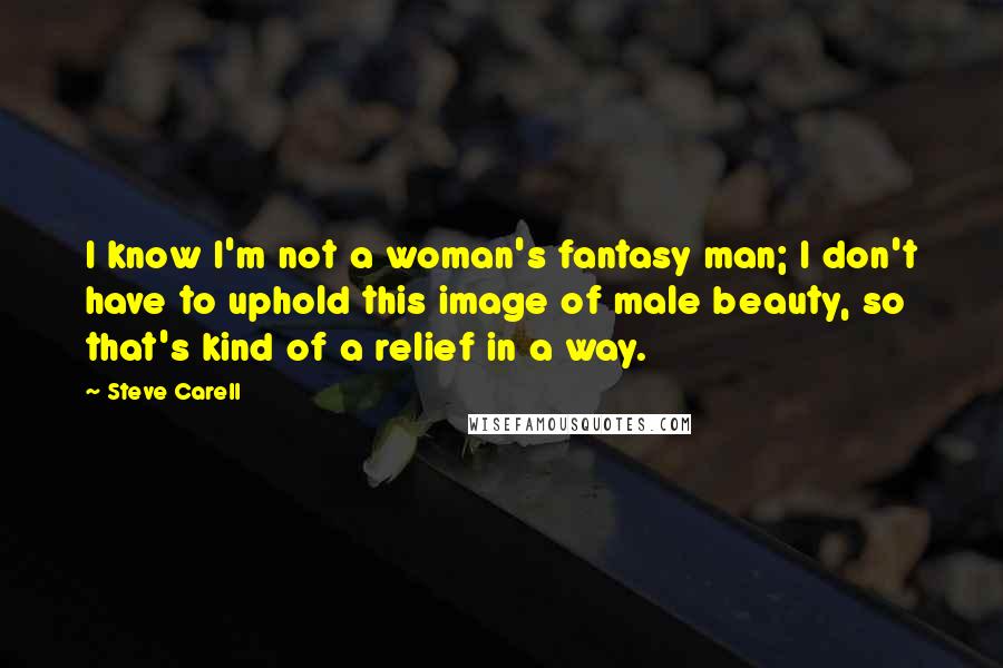Steve Carell Quotes: I know I'm not a woman's fantasy man; I don't have to uphold this image of male beauty, so that's kind of a relief in a way.