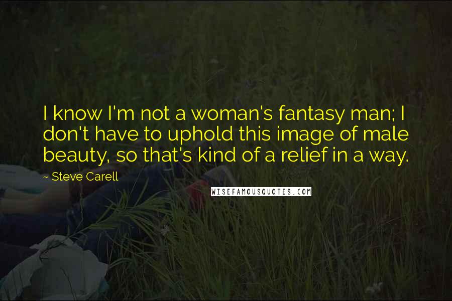 Steve Carell Quotes: I know I'm not a woman's fantasy man; I don't have to uphold this image of male beauty, so that's kind of a relief in a way.