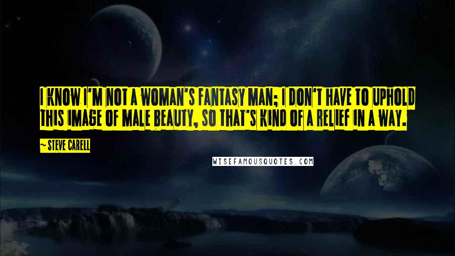 Steve Carell Quotes: I know I'm not a woman's fantasy man; I don't have to uphold this image of male beauty, so that's kind of a relief in a way.