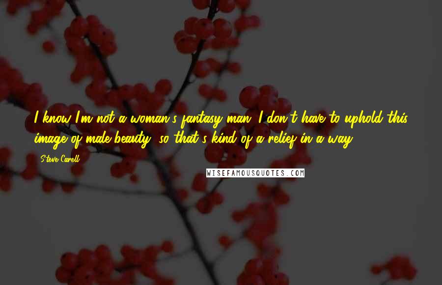 Steve Carell Quotes: I know I'm not a woman's fantasy man; I don't have to uphold this image of male beauty, so that's kind of a relief in a way.