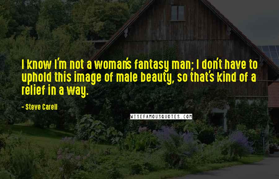 Steve Carell Quotes: I know I'm not a woman's fantasy man; I don't have to uphold this image of male beauty, so that's kind of a relief in a way.