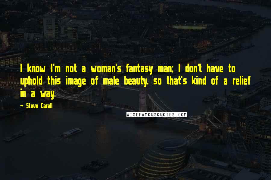 Steve Carell Quotes: I know I'm not a woman's fantasy man; I don't have to uphold this image of male beauty, so that's kind of a relief in a way.