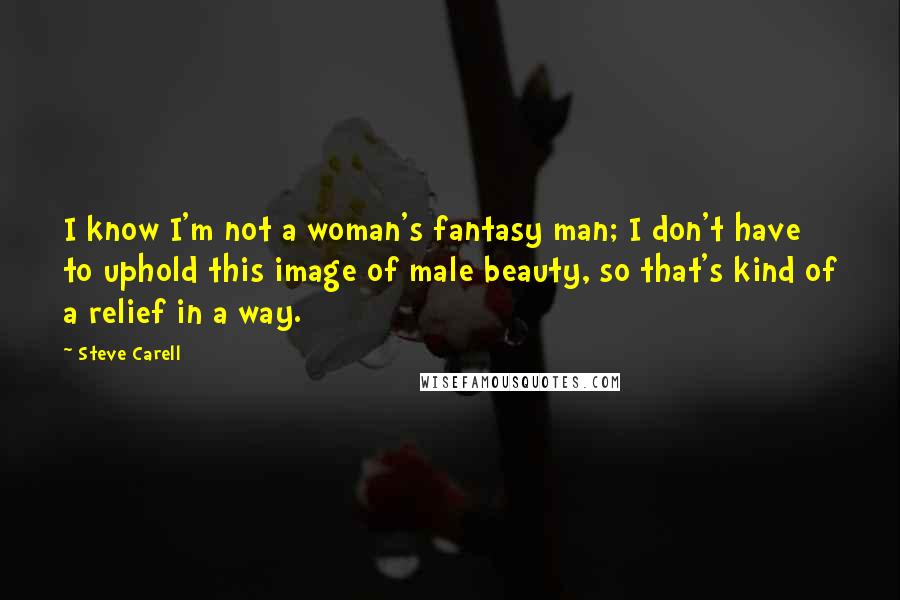 Steve Carell Quotes: I know I'm not a woman's fantasy man; I don't have to uphold this image of male beauty, so that's kind of a relief in a way.