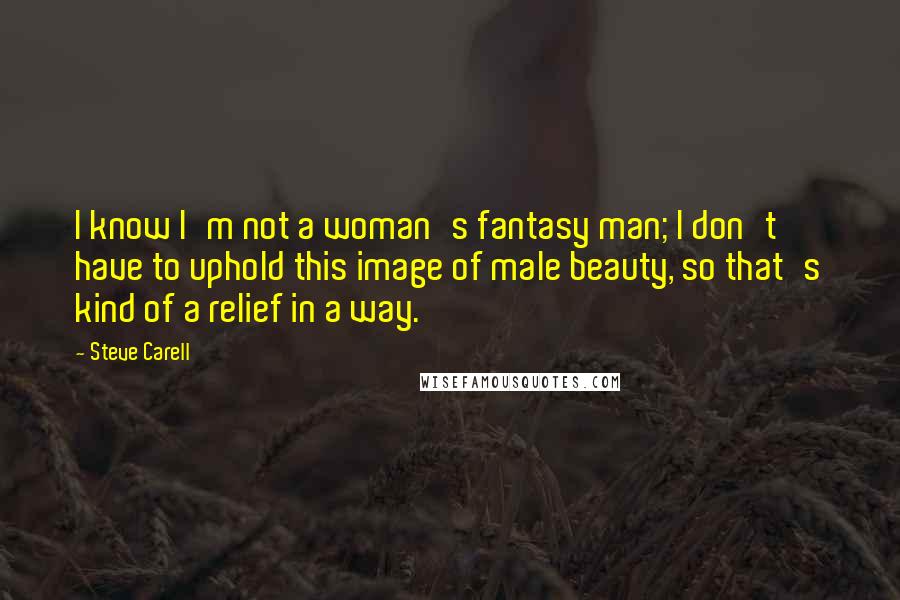Steve Carell Quotes: I know I'm not a woman's fantasy man; I don't have to uphold this image of male beauty, so that's kind of a relief in a way.