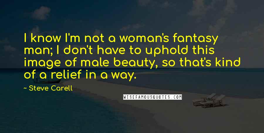 Steve Carell Quotes: I know I'm not a woman's fantasy man; I don't have to uphold this image of male beauty, so that's kind of a relief in a way.