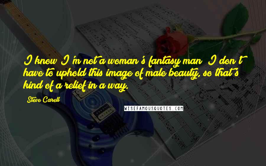 Steve Carell Quotes: I know I'm not a woman's fantasy man; I don't have to uphold this image of male beauty, so that's kind of a relief in a way.