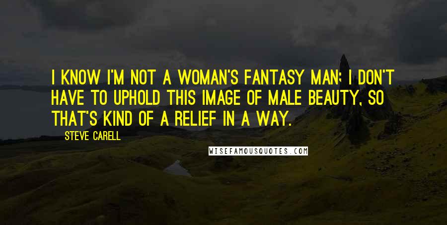 Steve Carell Quotes: I know I'm not a woman's fantasy man; I don't have to uphold this image of male beauty, so that's kind of a relief in a way.