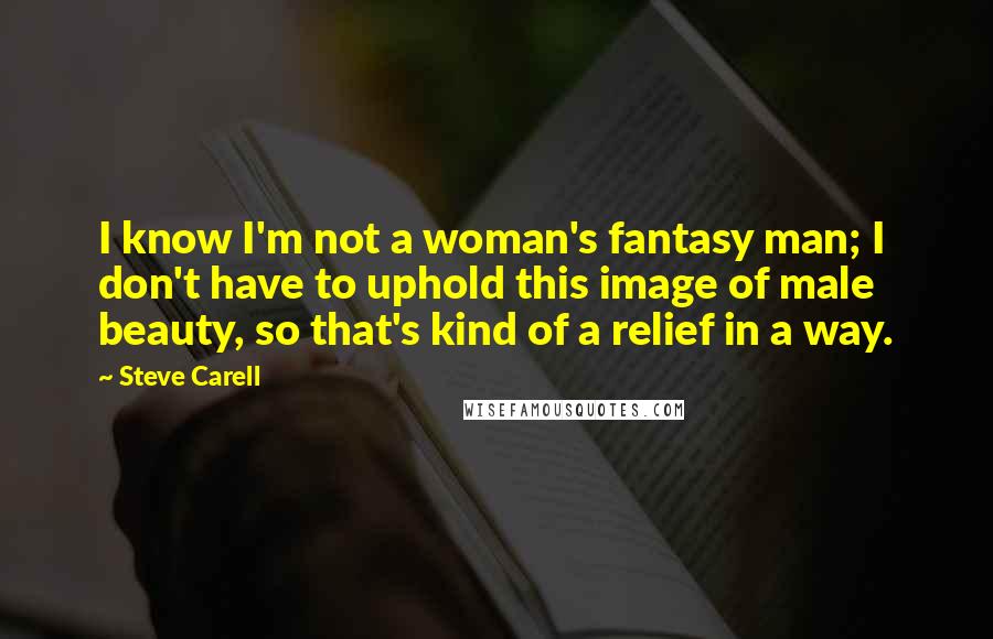 Steve Carell Quotes: I know I'm not a woman's fantasy man; I don't have to uphold this image of male beauty, so that's kind of a relief in a way.