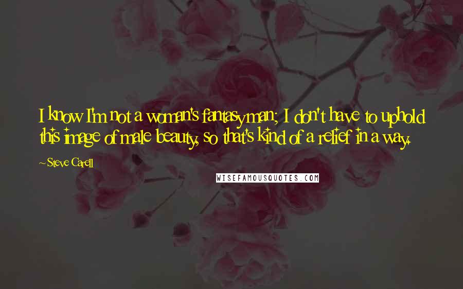 Steve Carell Quotes: I know I'm not a woman's fantasy man; I don't have to uphold this image of male beauty, so that's kind of a relief in a way.