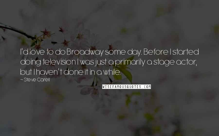 Steve Carell Quotes: I'd love to do Broadway some day. Before I started doing television I was just a primarily a stage actor, but I haven't done it in a while.