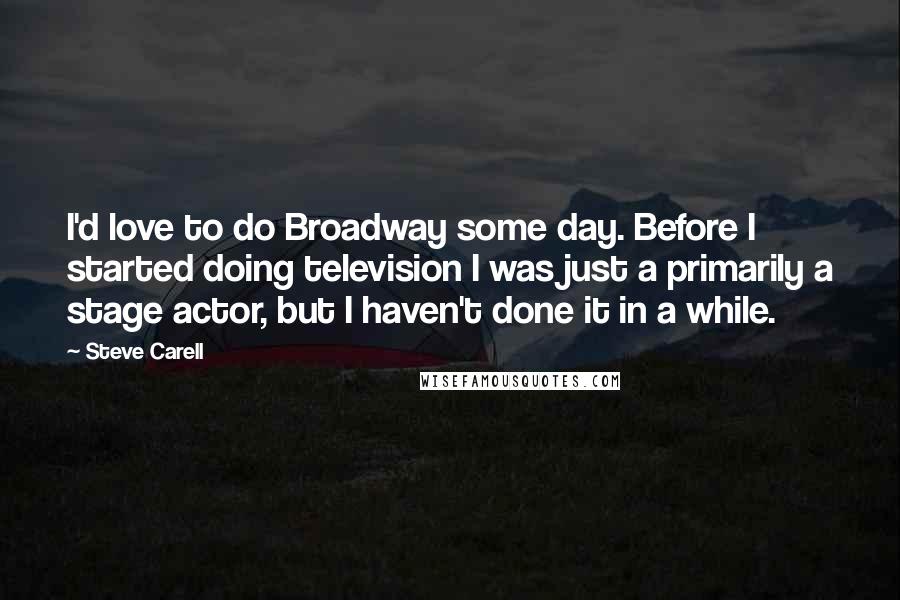 Steve Carell Quotes: I'd love to do Broadway some day. Before I started doing television I was just a primarily a stage actor, but I haven't done it in a while.