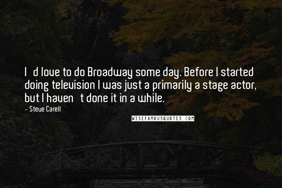 Steve Carell Quotes: I'd love to do Broadway some day. Before I started doing television I was just a primarily a stage actor, but I haven't done it in a while.