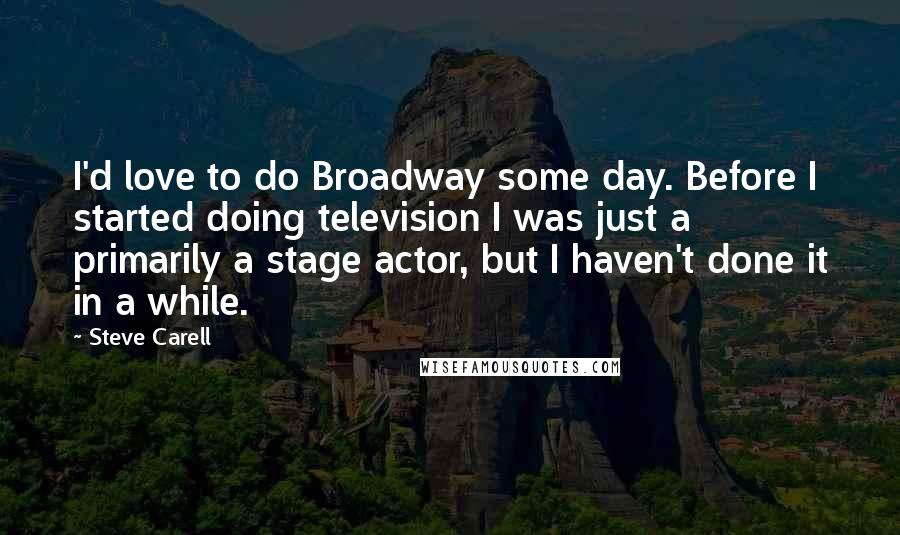 Steve Carell Quotes: I'd love to do Broadway some day. Before I started doing television I was just a primarily a stage actor, but I haven't done it in a while.