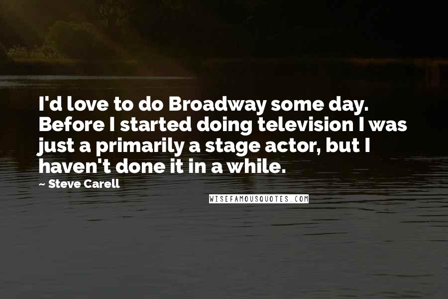 Steve Carell Quotes: I'd love to do Broadway some day. Before I started doing television I was just a primarily a stage actor, but I haven't done it in a while.