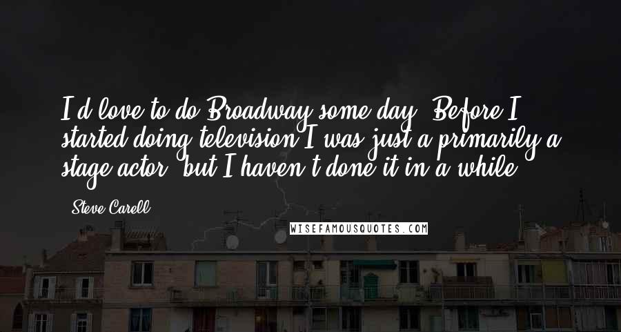 Steve Carell Quotes: I'd love to do Broadway some day. Before I started doing television I was just a primarily a stage actor, but I haven't done it in a while.