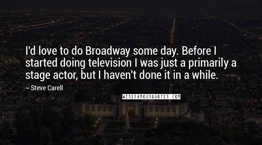 Steve Carell Quotes: I'd love to do Broadway some day. Before I started doing television I was just a primarily a stage actor, but I haven't done it in a while.