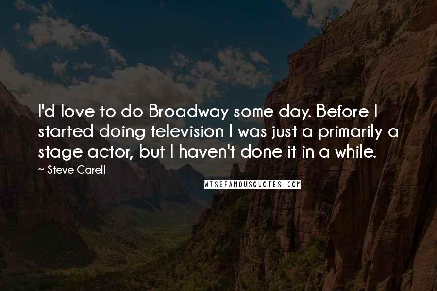 Steve Carell Quotes: I'd love to do Broadway some day. Before I started doing television I was just a primarily a stage actor, but I haven't done it in a while.