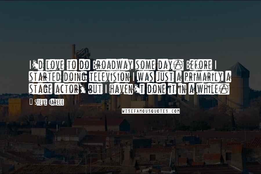 Steve Carell Quotes: I'd love to do Broadway some day. Before I started doing television I was just a primarily a stage actor, but I haven't done it in a while.