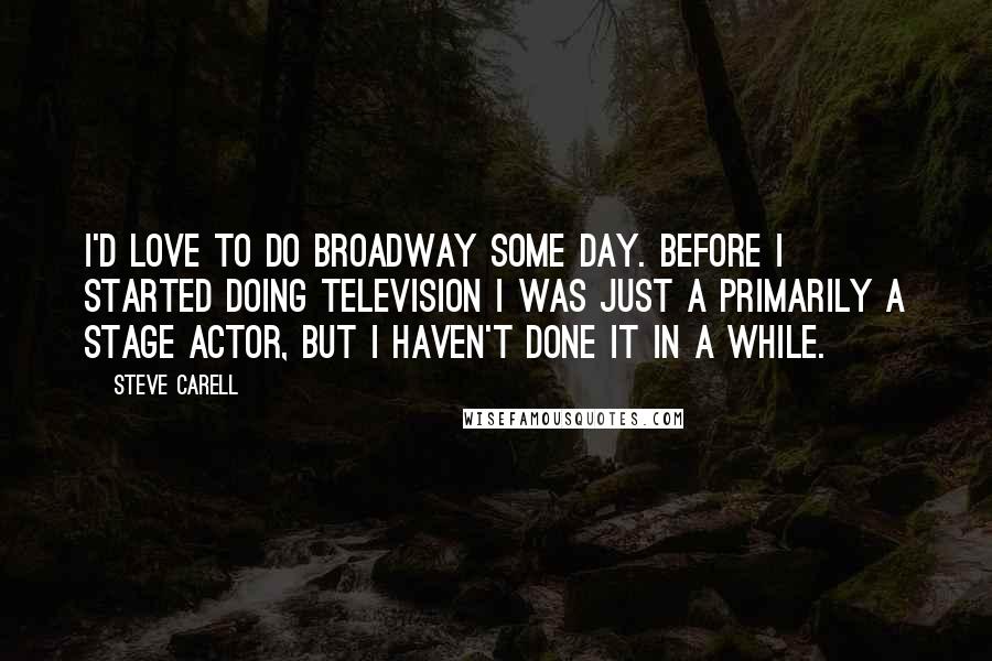 Steve Carell Quotes: I'd love to do Broadway some day. Before I started doing television I was just a primarily a stage actor, but I haven't done it in a while.