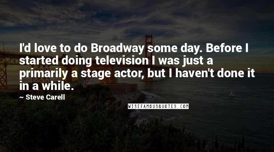 Steve Carell Quotes: I'd love to do Broadway some day. Before I started doing television I was just a primarily a stage actor, but I haven't done it in a while.