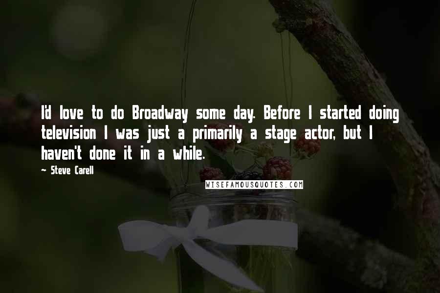 Steve Carell Quotes: I'd love to do Broadway some day. Before I started doing television I was just a primarily a stage actor, but I haven't done it in a while.