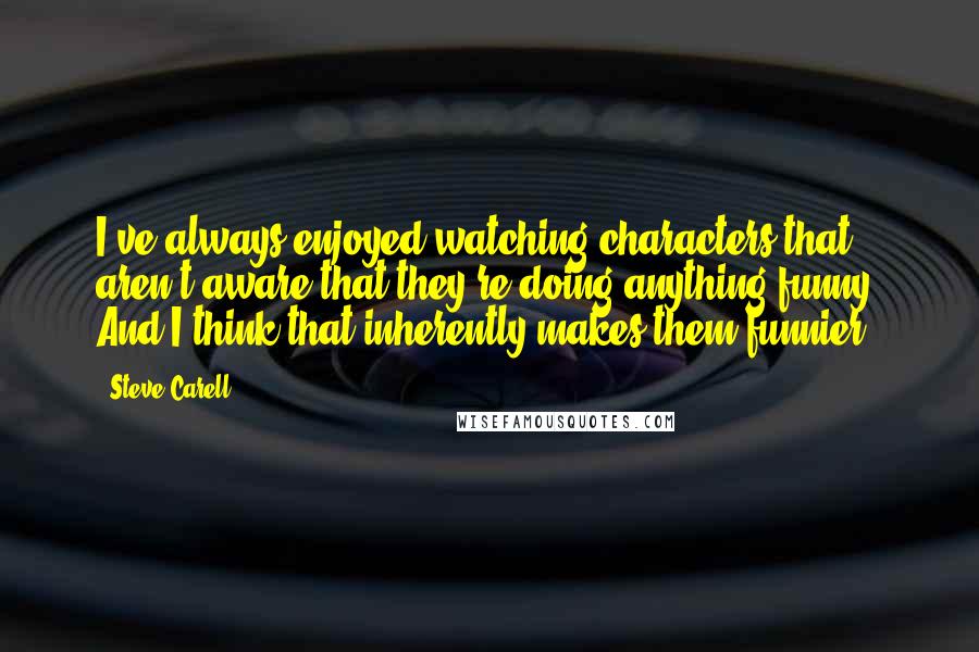 Steve Carell Quotes: I've always enjoyed watching characters that aren't aware that they're doing anything funny. And I think that inherently makes them funnier.