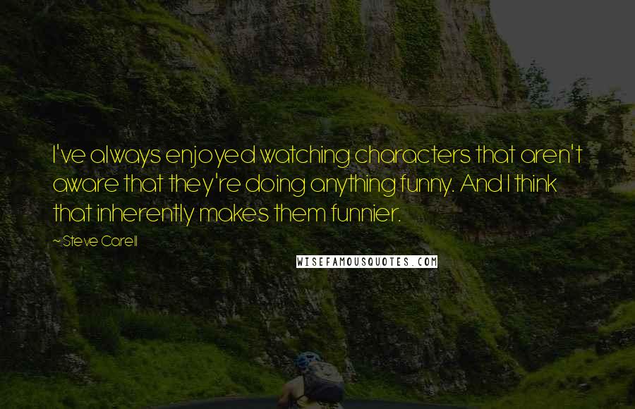 Steve Carell Quotes: I've always enjoyed watching characters that aren't aware that they're doing anything funny. And I think that inherently makes them funnier.
