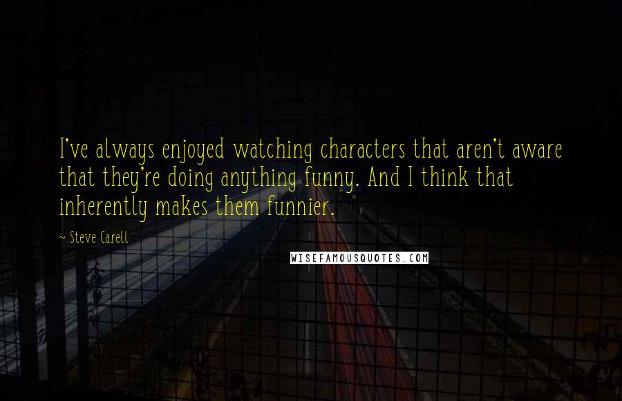 Steve Carell Quotes: I've always enjoyed watching characters that aren't aware that they're doing anything funny. And I think that inherently makes them funnier.