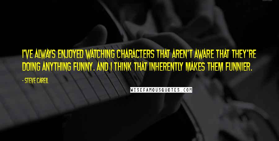 Steve Carell Quotes: I've always enjoyed watching characters that aren't aware that they're doing anything funny. And I think that inherently makes them funnier.