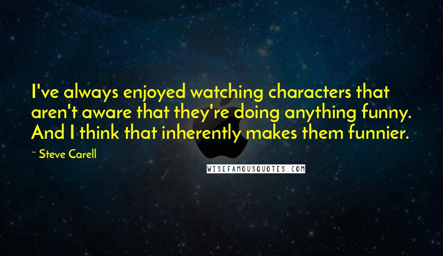 Steve Carell Quotes: I've always enjoyed watching characters that aren't aware that they're doing anything funny. And I think that inherently makes them funnier.