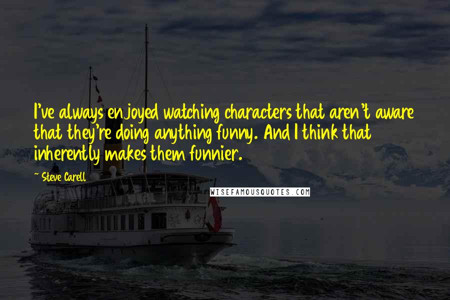 Steve Carell Quotes: I've always enjoyed watching characters that aren't aware that they're doing anything funny. And I think that inherently makes them funnier.