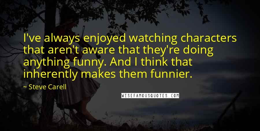 Steve Carell Quotes: I've always enjoyed watching characters that aren't aware that they're doing anything funny. And I think that inherently makes them funnier.