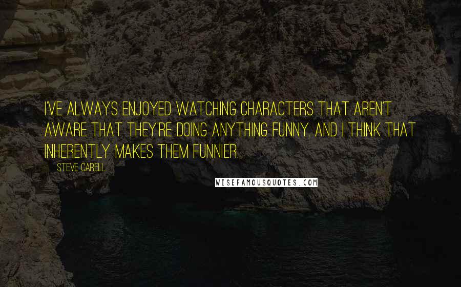 Steve Carell Quotes: I've always enjoyed watching characters that aren't aware that they're doing anything funny. And I think that inherently makes them funnier.