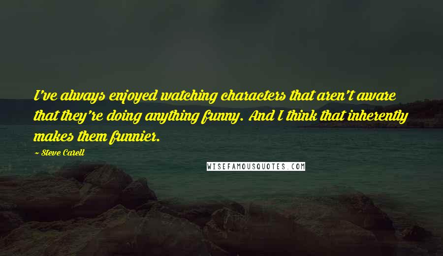 Steve Carell Quotes: I've always enjoyed watching characters that aren't aware that they're doing anything funny. And I think that inherently makes them funnier.