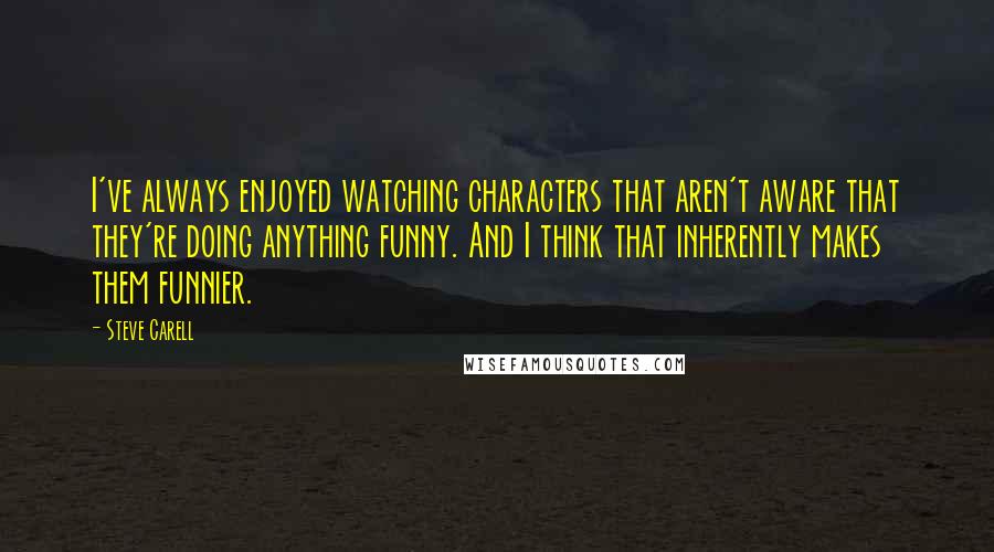 Steve Carell Quotes: I've always enjoyed watching characters that aren't aware that they're doing anything funny. And I think that inherently makes them funnier.