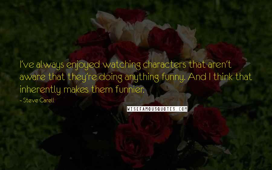 Steve Carell Quotes: I've always enjoyed watching characters that aren't aware that they're doing anything funny. And I think that inherently makes them funnier.