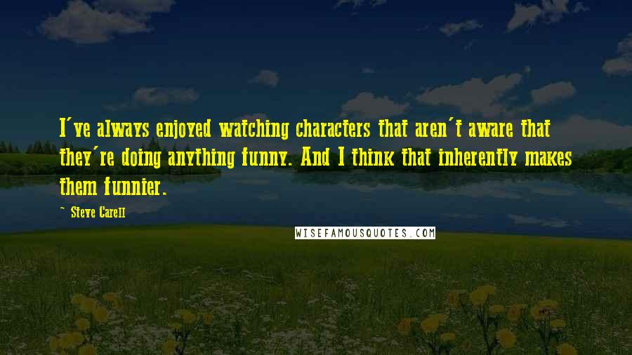 Steve Carell Quotes: I've always enjoyed watching characters that aren't aware that they're doing anything funny. And I think that inherently makes them funnier.