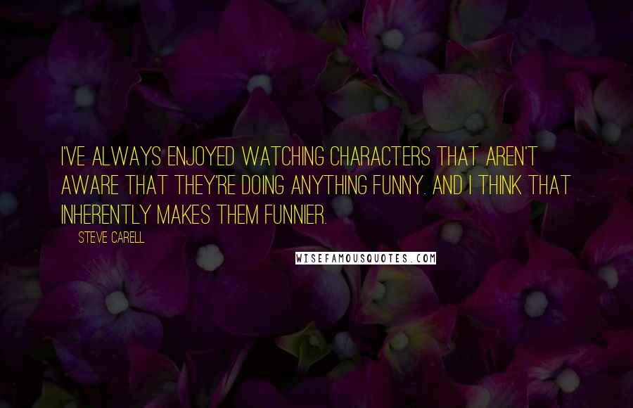 Steve Carell Quotes: I've always enjoyed watching characters that aren't aware that they're doing anything funny. And I think that inherently makes them funnier.