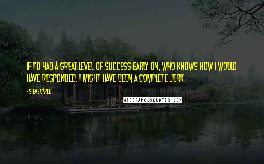Steve Carell Quotes: If I'd had a great level of success early on, who knows how I would have responded. I might have been a complete jerk.