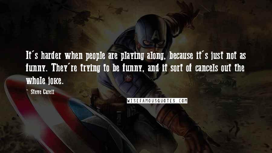 Steve Carell Quotes: It's harder when people are playing along, because it's just not as funny. They're trying to be funny, and it sort of cancels out the whole joke.