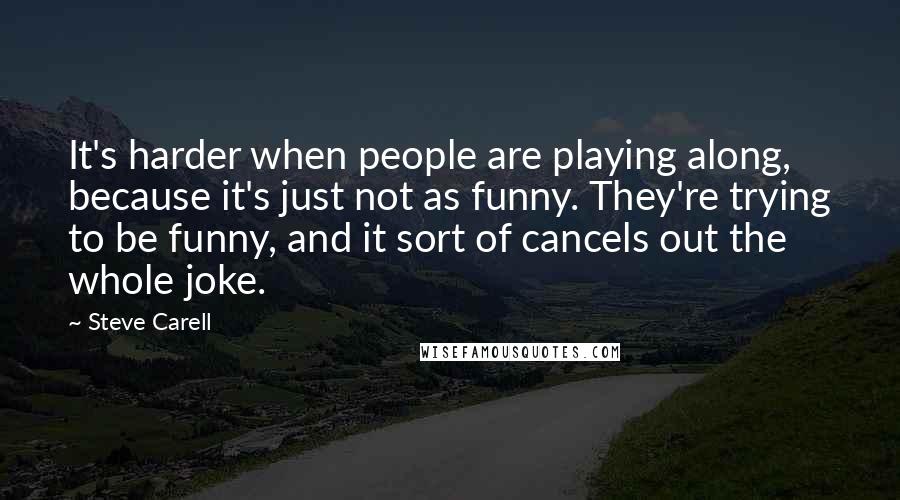 Steve Carell Quotes: It's harder when people are playing along, because it's just not as funny. They're trying to be funny, and it sort of cancels out the whole joke.