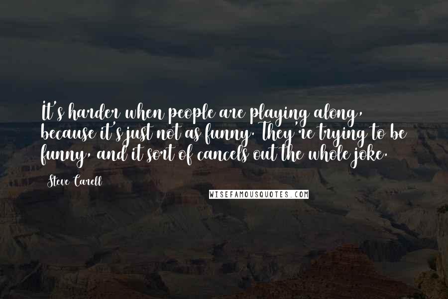 Steve Carell Quotes: It's harder when people are playing along, because it's just not as funny. They're trying to be funny, and it sort of cancels out the whole joke.